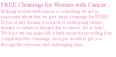 Text Box: FREE Cleanings for Women with Cancer...Helping women with cancer is something we are so passionate about that we give away cleanings for FREE!&nbsp; If you or any woman you know is undergoing chemo-therapy or radiation therapy due to cancer, let us help!&nbsp; We hope we can make life a little easier by providing four completely free cleanings, once per month to get you through this tiresome and challenging time. 